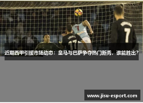 近期西甲引援市场动态：皇马与巴萨争夺热门新秀，谁能胜出？